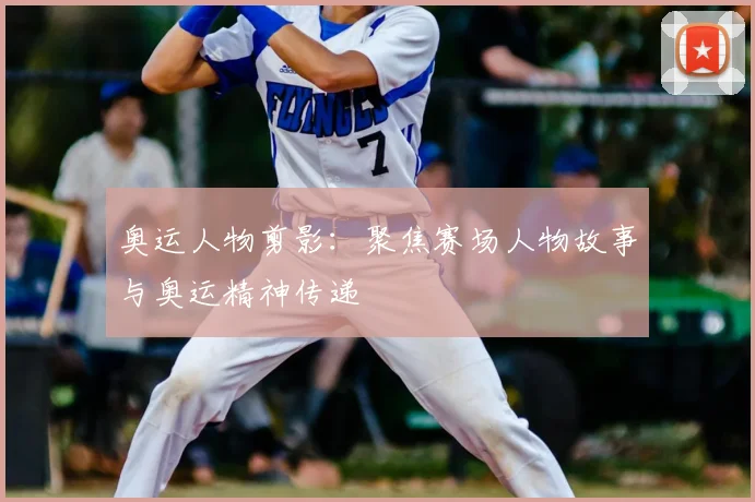 奥运人物剪影:聚焦赛场人物故事与奥运精神传递