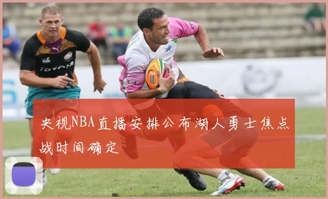央视NBA直播安排公布湖人勇士焦点战时间确定