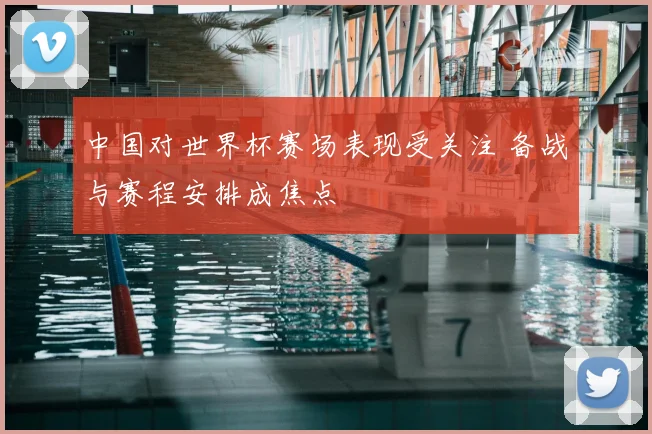 中国对世界杯赛场表现受关注 备战与赛程安排成焦点