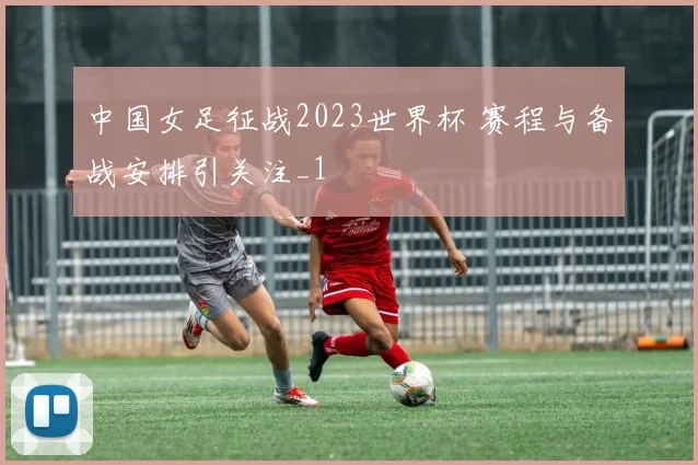 中国女足征战2023世界杯 赛程与备战安排引关注_1