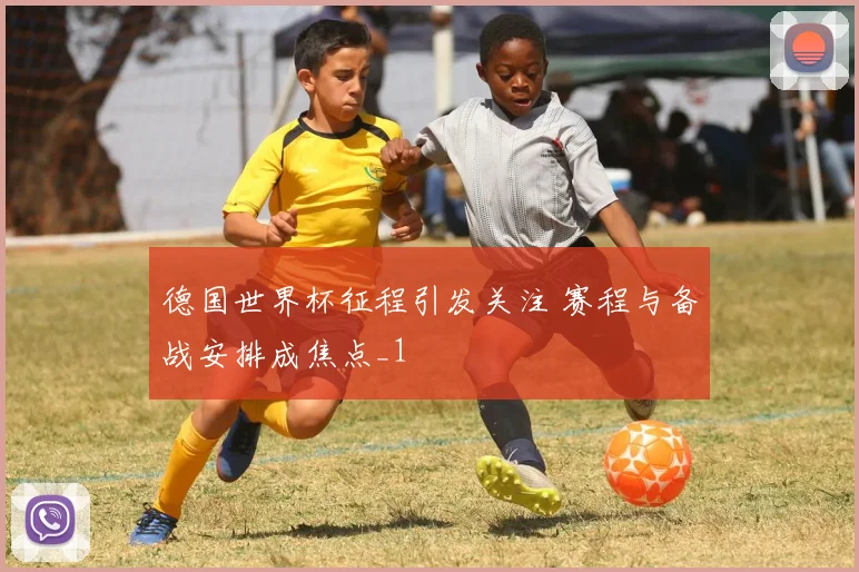 德国世界杯征程引发关注 赛程与备战安排成焦点_1