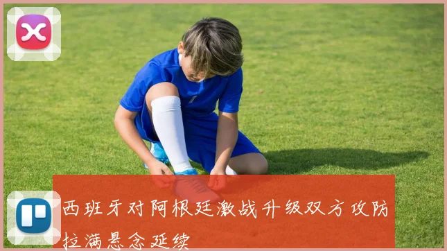西班牙对阿根廷激战升级双方攻防拉满悬念延续