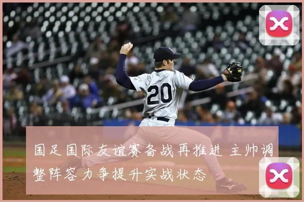 国足国际友谊赛备战再推进 主帅调整阵容力争提升实战状态