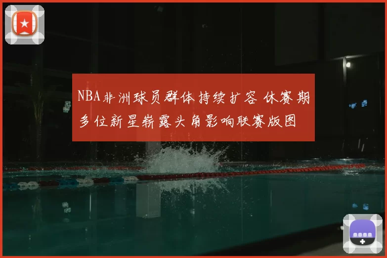 NBA非洲球员群体持续扩容 休赛期多位新星崭露头角影响联赛版图