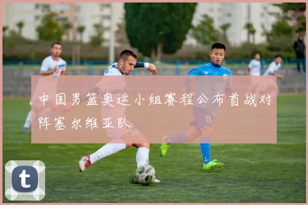 中国男篮奥运小组赛程公布首战对阵塞尔维亚队