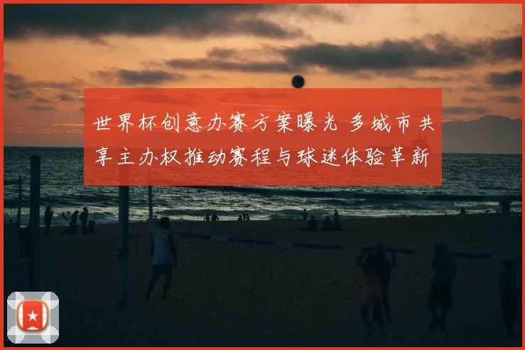 世界杯创意办赛方案曝光 多城市共享主办权推动赛程与球迷体验革新
