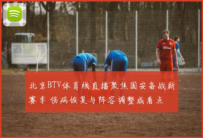 北京BTV体育线直播聚焦国安备战新赛季 伤病恢复与阵容调整成看点