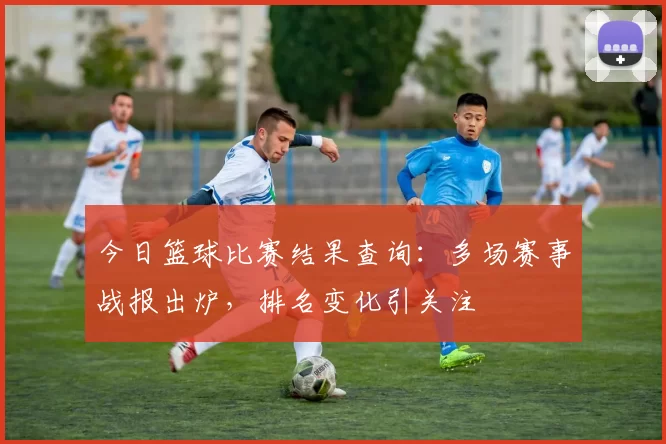 今日篮球比赛结果查询：多场赛事战报出炉，排名变化引关注