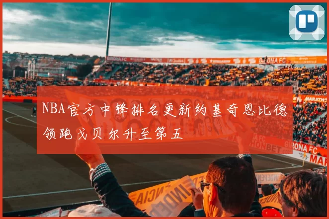 NBA官方中锋排名更新约基奇恩比德领跑戈贝尔升至第五