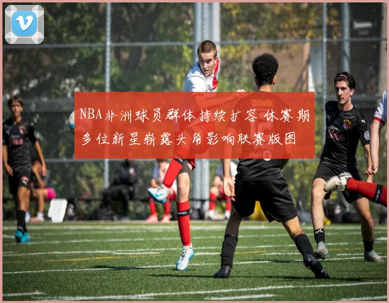 NBA非洲球员群体持续扩容 休赛期多位新星崭露头角影响联赛版图