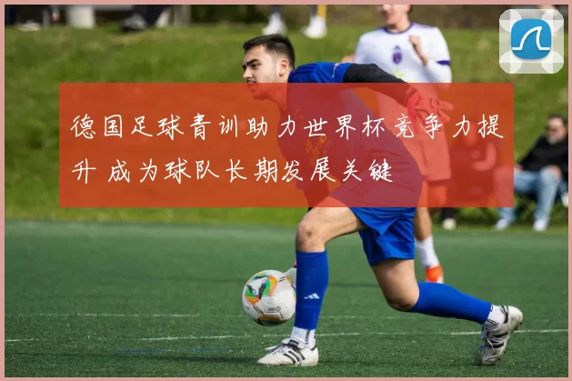 德国足球青训助力世界杯竞争力提升 成为球队长期发展关键