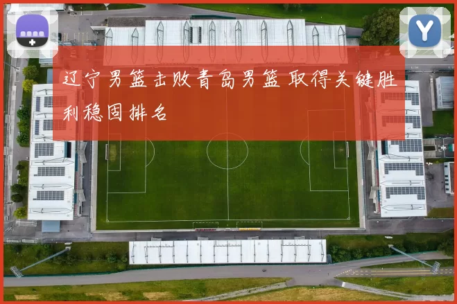 辽宁男篮击败青岛男篮 取得关键胜利稳固排名