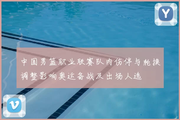 中国男篮职业联赛队内伤停与轮换调整影响奥运备战及出场人选