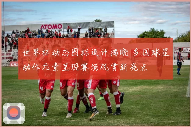 世界杯动态图标设计揭晓 多国球星动作元素呈现赛场观赏新亮点
