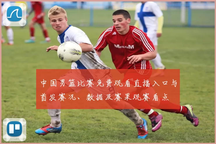 中国男篮比赛免费观看直播入口与首发赛况、数据及赛果观赛看点