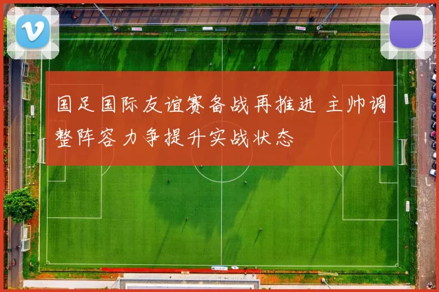 国足国际友谊赛备战再推进 主帅调整阵容力争提升实战状态