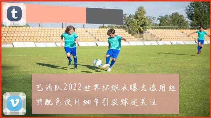 巴西队2022世界杯球衣曝光选用经典配色设计细节引发球迷关注