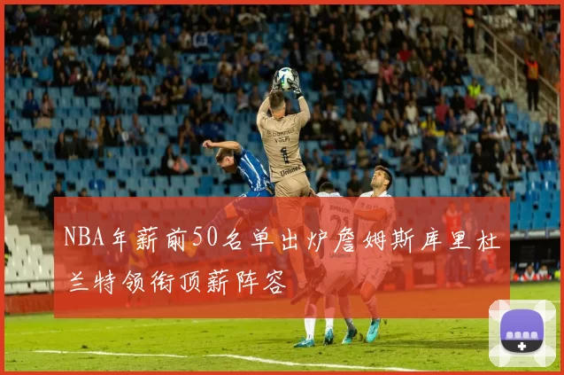 NBA年薪前50名单出炉詹姆斯库里杜兰特领衔顶薪阵容