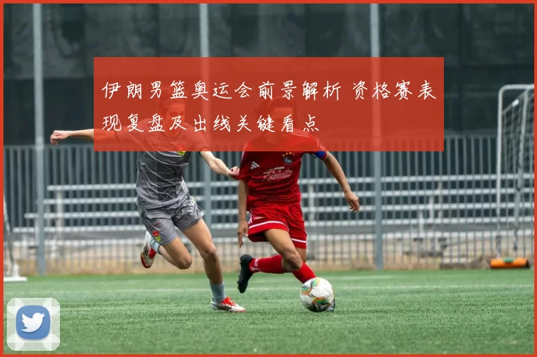 伊朗男篮奥运会前景解析 资格赛表现复盘及出线关键看点