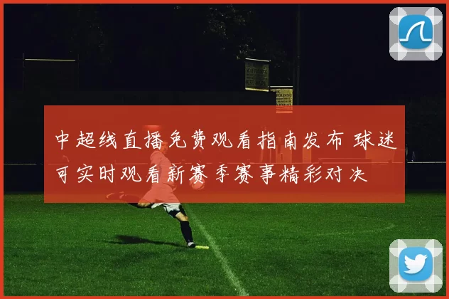中超线直播免费观看指南发布 球迷可实时观看新赛季赛事精彩对决