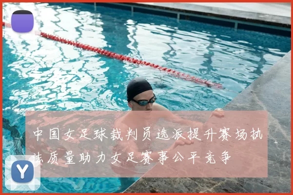 中国女足球裁判员选派提升赛场执法质量助力女足赛事公平竞争