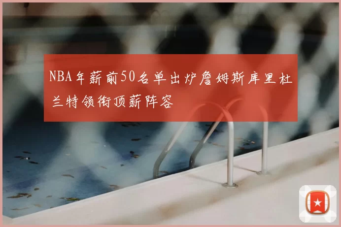 NBA年薪前50名单出炉詹姆斯库里杜兰特领衔顶薪阵容