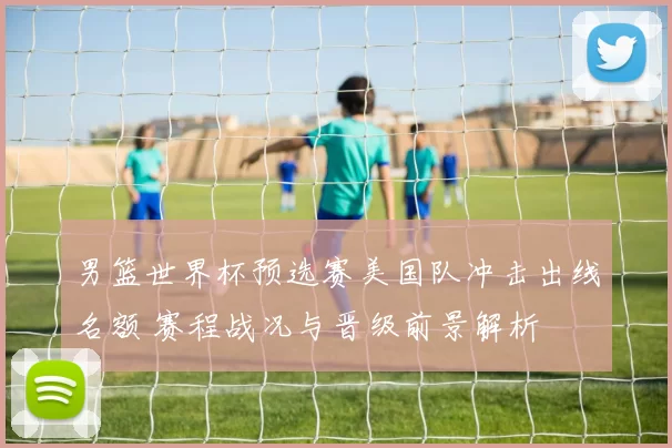 男篮世界杯预选赛美国队冲击出线名额 赛程战况与晋级前景解析