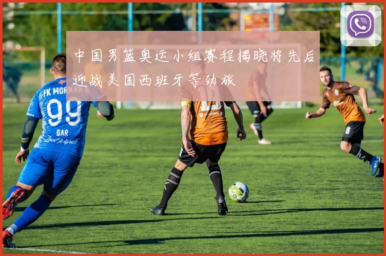 中国男篮奥运小组赛程揭晓将先后迎战美国西班牙等劲旅