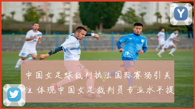 中国女足球裁判执法国际赛场引关注 体现中国女足裁判员专业水平提升