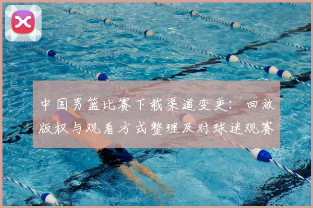 中国男篮比赛下载渠道变更：回放版权与观看方式整理及对球迷观赛影响