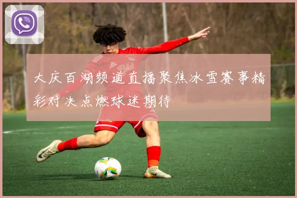 大庆百湖频道直播聚焦冰雪赛事精彩对决点燃球迷期待