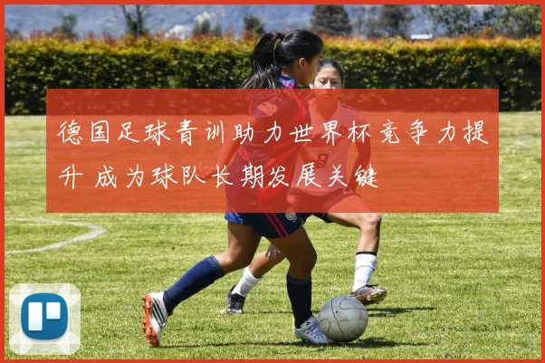 德国足球青训助力世界杯竞争力提升 成为球队长期发展关键