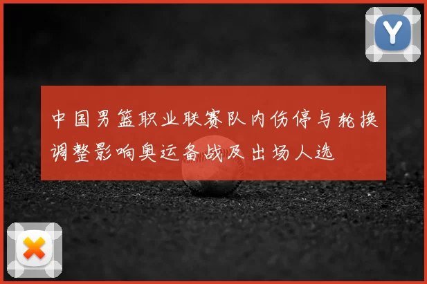 中国男篮职业联赛队内伤停与轮换调整影响奥运备战及出场人选
