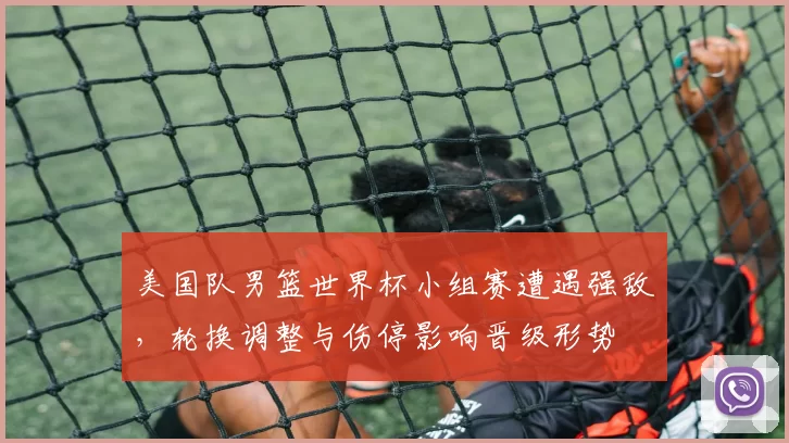 美国队男篮世界杯小组赛遭遇强敌,轮换调整与伤停影响晋级形势